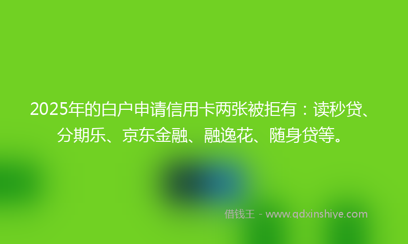 2025年的白户申请信用卡两张被拒有：读秒贷、分期乐、京东金融、融逸花、随身贷等。