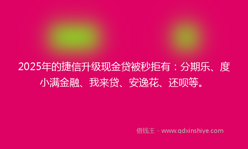 2025年的捷信升级现金贷被秒拒有：分期乐、度小满金融、我来贷、安逸花、还呗等。