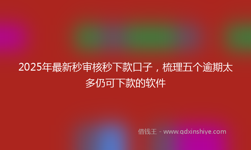 2025年最新秒审核秒下款口子，梳理五个逾期太多仍可下款的软件