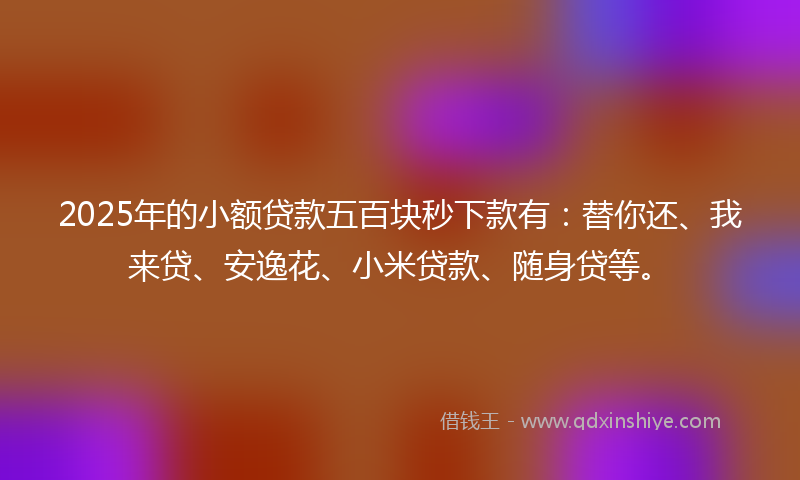 2025年的小额贷款五百块秒下款有：替你还、我来贷、安逸花、小米贷款、随身贷等。
