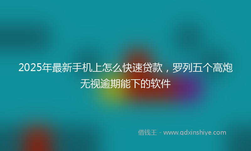 2025年最新手机上怎么快速贷款，罗列五个高炮无视逾期能下的软件
