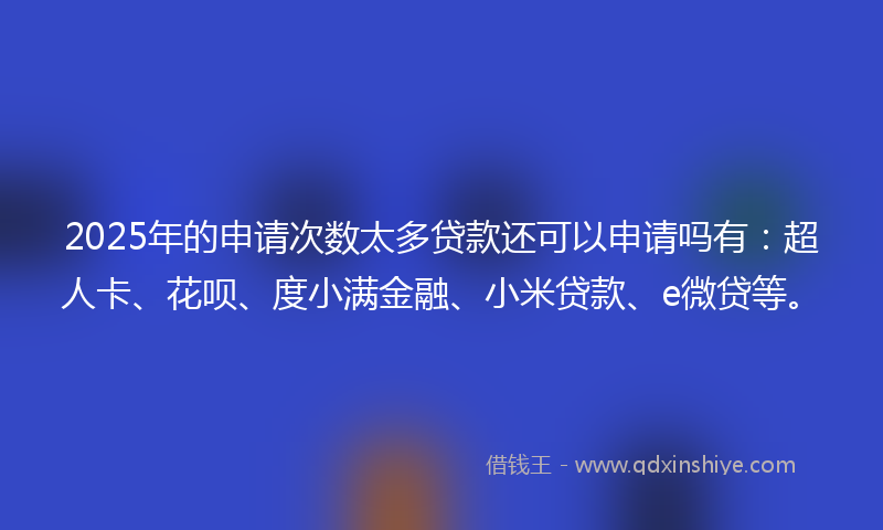 2025年的申请次数太多贷款还可以申请吗有：超人卡、花呗、度小满金融、小米贷款、e微贷等。