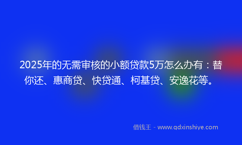 2025年的无需审核的小额贷款5万怎么办有：替你还、惠商贷、快贷通、柯基贷、安逸花等。