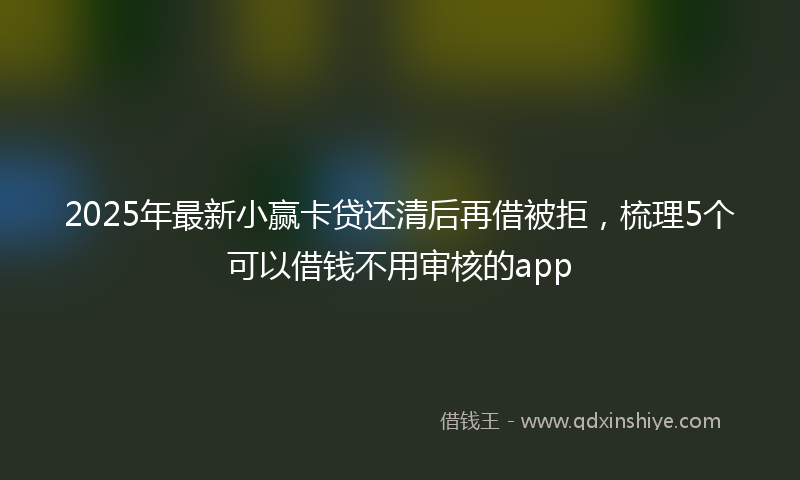 2025年最新小赢卡贷还清后再借被拒，梳理5个可以借钱不用审核的app