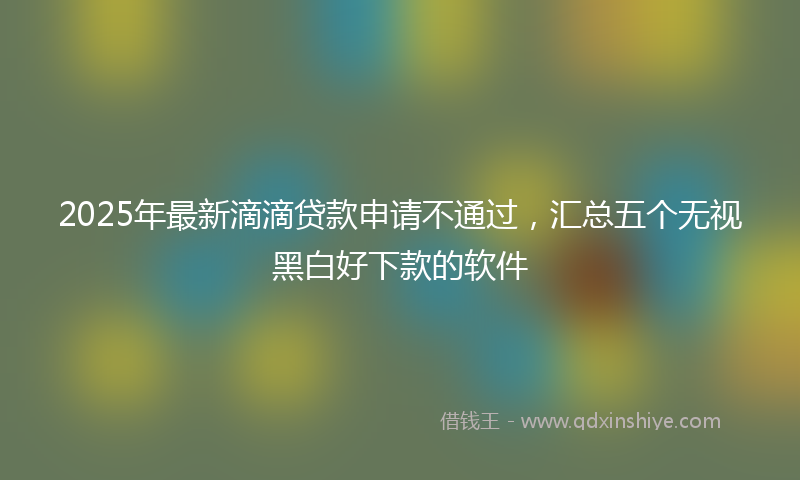 2025年最新滴滴贷款申请不通过，汇总五个无视黑白好下款的软件