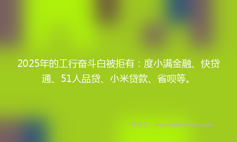 2025年的工行奋斗白被拒有：度小满金融、快贷通、51人品贷、小米贷款、省呗等。