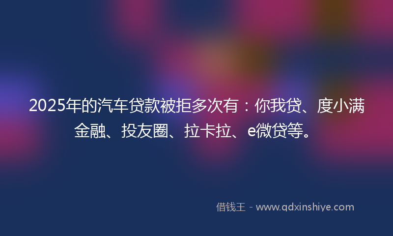 2025年的汽车贷款被拒多次有：你我贷、度小满金融、投友圈、拉卡拉、e微贷等。