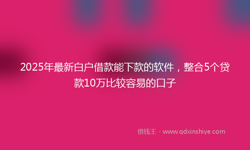 2025年最新白户借款能下款的软件，整合5个贷款10万比较容易的口子