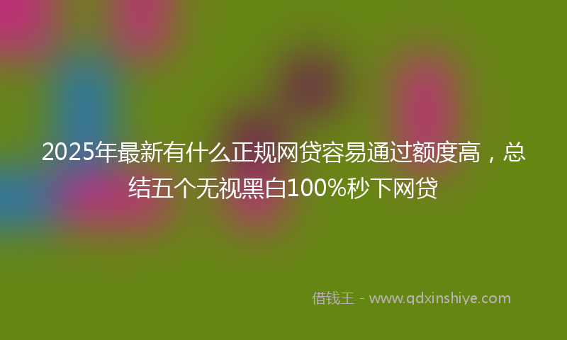 2025年最新有什么正规网贷容易通过额度高，总结五个无视黑白100%秒下网贷