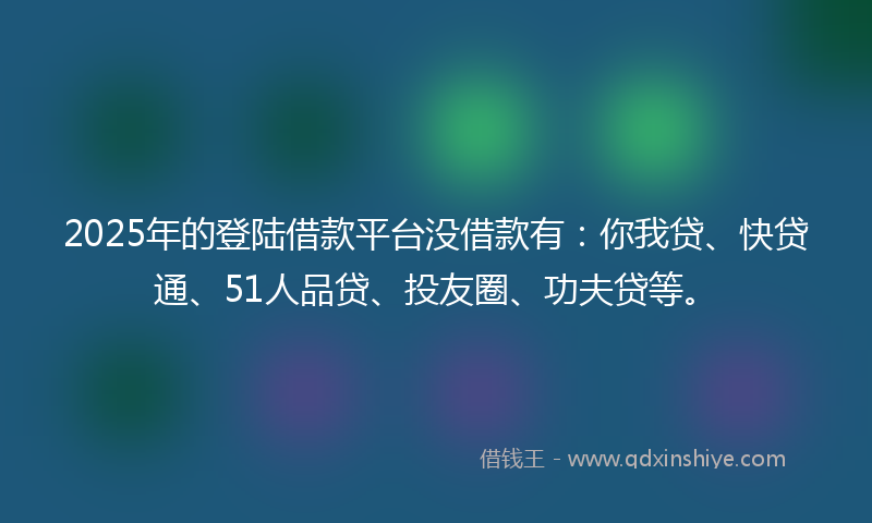 2025年的登陆借款平台没借款有：你我贷、快贷通、51人品贷、投友圈、功夫贷等。