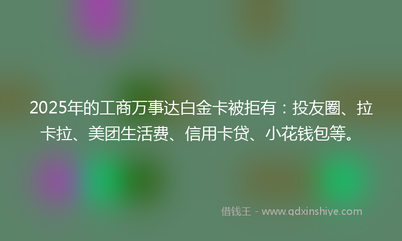 2025年的工商万事达白金卡被拒有：投友圈、拉卡拉、美团生活费、信用卡贷、小花钱包等。