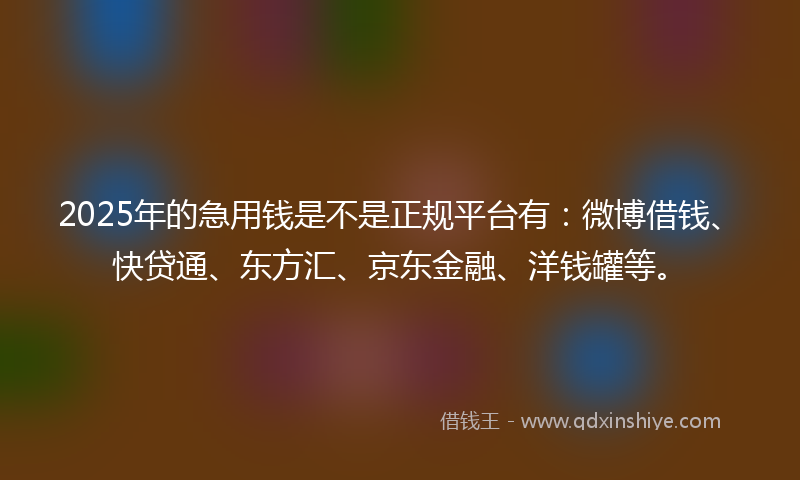 2025年的急用钱是不是正规平台有：微博借钱、快贷通、东方汇、京东金融、洋钱罐等。