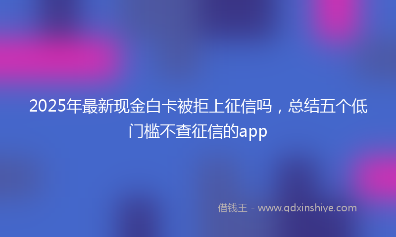2025年最新现金白卡被拒上征信吗，总结五个低门槛不查征信的app