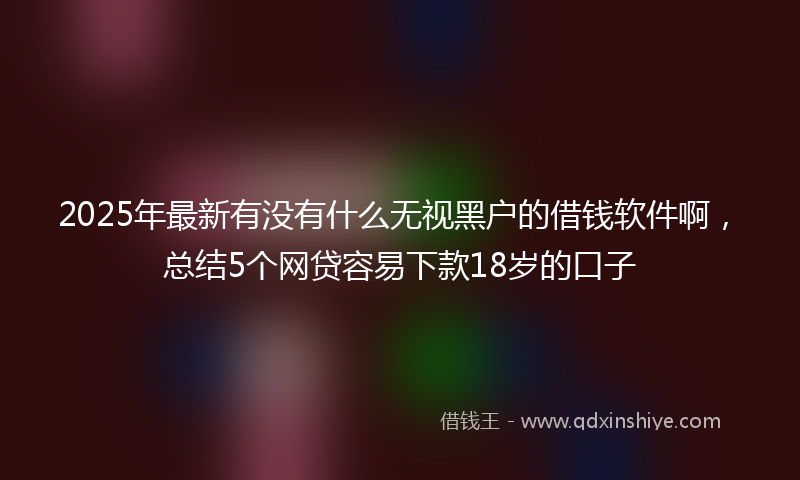 2025年最新有没有什么无视黑户的借钱软件啊，总结5个网贷容易下款18岁的口子