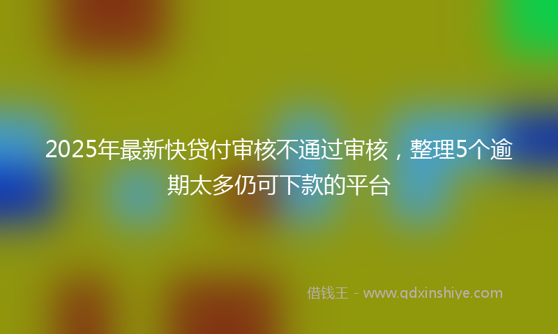 2025年最新快贷付审核不通过审核，整理5个逾期太多仍可下款的平台