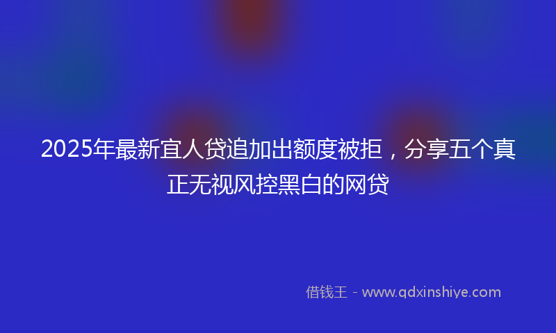 2025年最新宜人贷追加出额度被拒，分享五个真正无视风控黑白的网贷