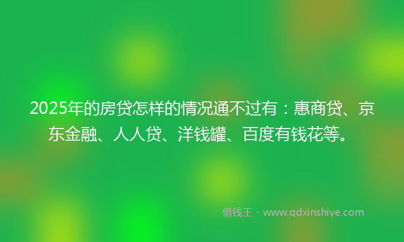 2025年的房贷怎样的情况通不过有：惠商贷、京东金融、人人贷、洋钱罐、百度有钱花等。
