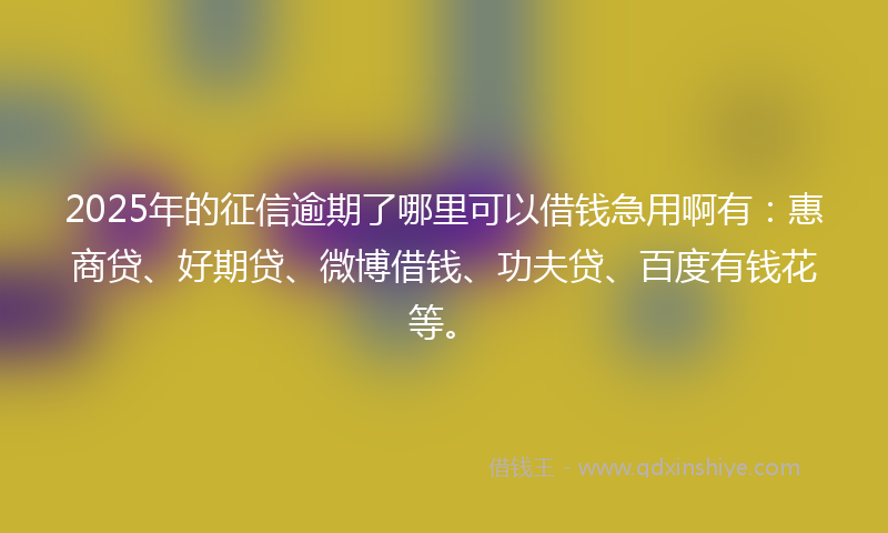 2025年的征信逾期了哪里可以借钱急用啊有：惠商贷、好期贷、微博借钱、功夫贷、百度有钱花等。