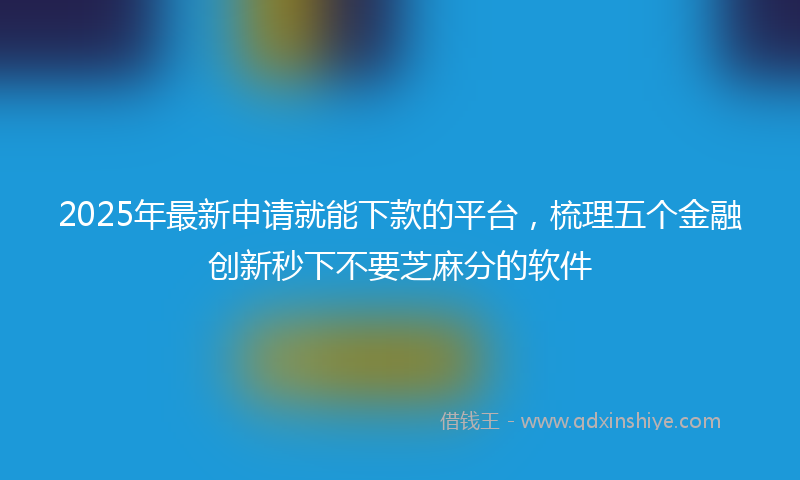 2025年最新申请就能下款的平台，梳理五个金融创新秒下不要芝麻分的软件