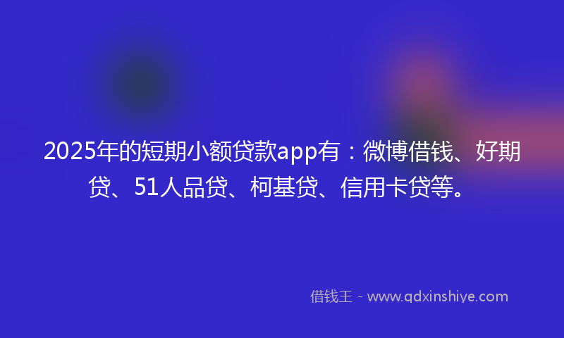 2025年的短期小额贷款app有：微博借钱、好期贷、51人品贷、柯基贷、信用卡贷等。