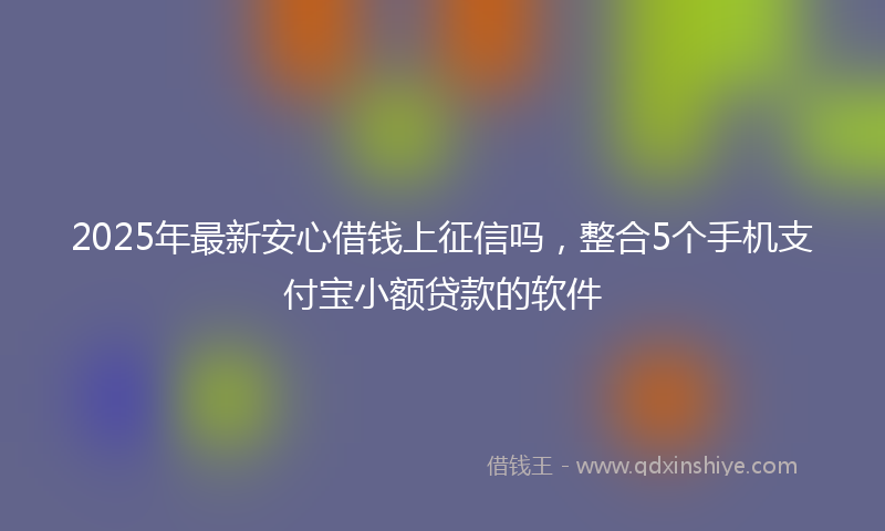 2025年最新安心借钱上征信吗，整合5个手机支付宝小额贷款的软件