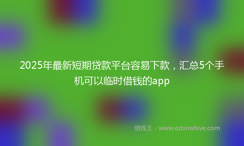 2025年最新短期贷款平台容易下款，汇总5个手机可以临时借钱的app