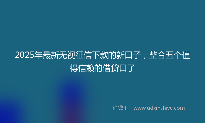 2025年最新无视征信下款的新口子，整合五个值得信赖的借贷口子
