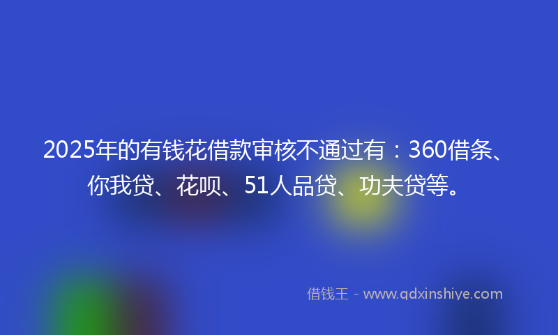 2025年的有钱花借款审核不通过有：360借条、你我贷、花呗、51人品贷、功夫贷等。