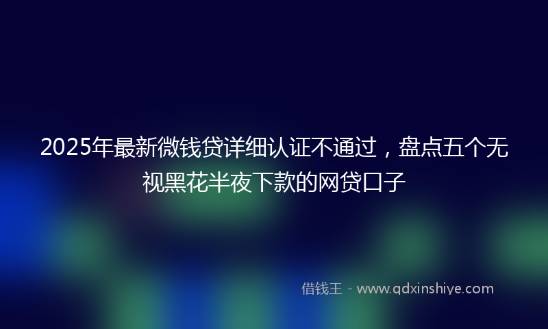 2025年最新微钱贷详细认证不通过，盘点五个无视黑花半夜下款的网贷口子