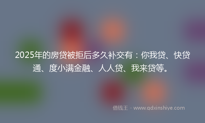 2025年的房贷被拒后多久补交有：你我贷、快贷通、度小满金融、人人贷、我来贷等。