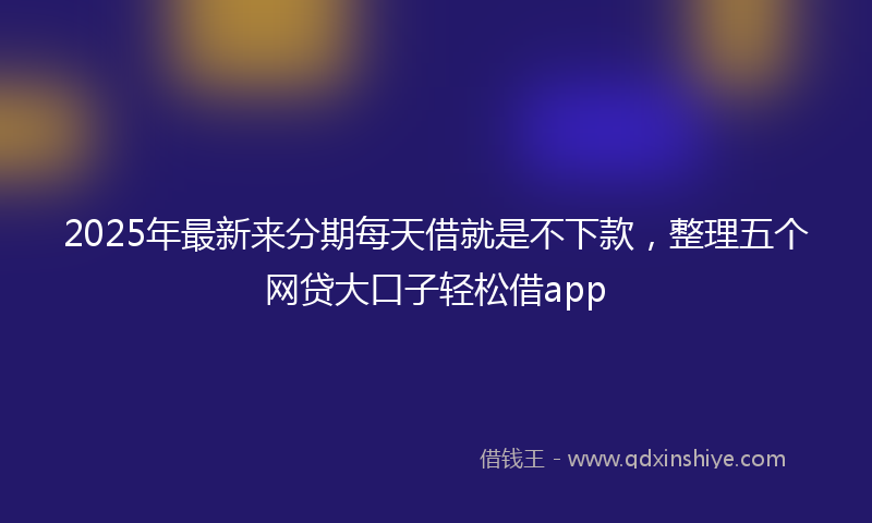 2025年最新来分期每天借就是不下款，整理五个网贷大口子轻松借app