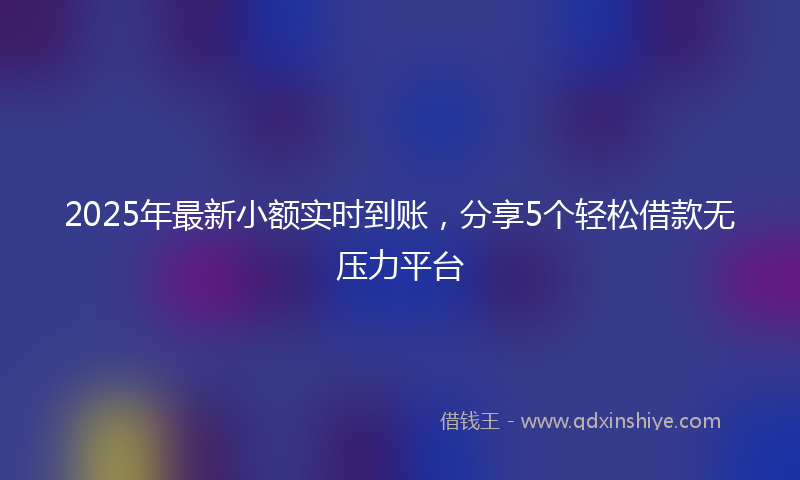 2025年最新小额实时到账，分享5个轻松借款无压力平台