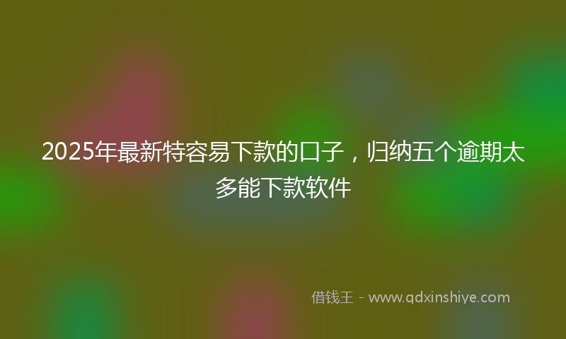 2025年最新特容易下款的口子，归纳五个逾期太多能下款软件