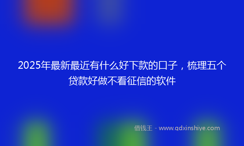 2025年最新最近有什么好下款的口子，梳理五个贷款好做不看征信的软件