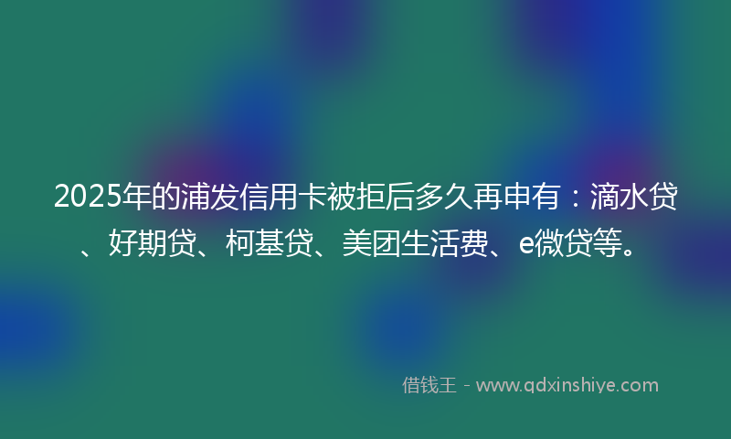 2025年的浦发信用卡被拒后多久再申有：滴水贷、好期贷、柯基贷、美团生活费、e微贷等。