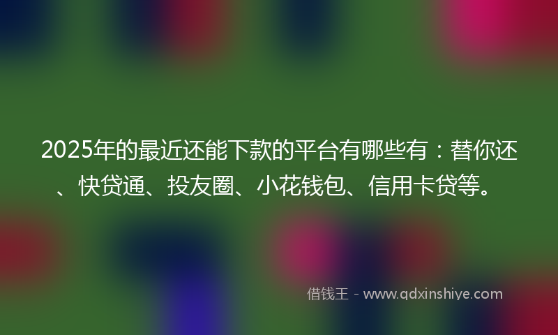 2025年的最近还能下款的平台有哪些有：替你还、快贷通、投友圈、小花钱包、信用卡贷等。
