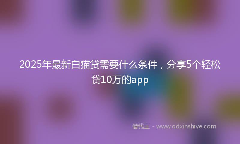 2025年最新白猫贷需要什么条件，分享5个轻松贷10万的app