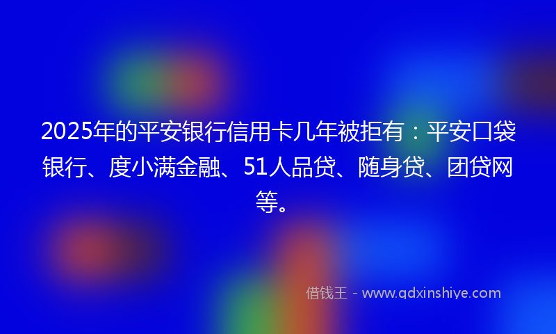 2025年的平安银行信用卡几年被拒有：平安口袋银行、度小满金融、51人品贷、随身贷、团贷网等。