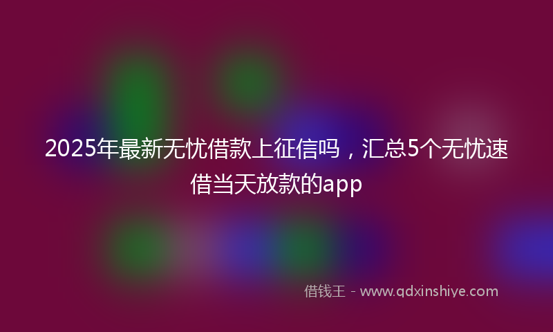 2025年最新无忧借款上征信吗，汇总5个无忧速借当天放款的app