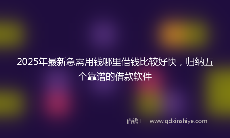 2025年最新急需用钱哪里借钱比较好快，归纳五个靠谱的借款软件