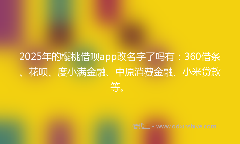 2025年的樱桃借呗app改名字了吗有：360借条、花呗、度小满金融、中原消费金融、小米贷款等。