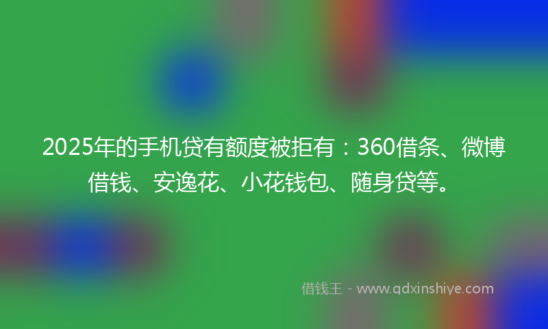 2025年的手机贷有额度被拒有：360借条、微博借钱、安逸花、小花钱包、随身贷等。