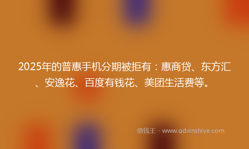 2025年的普惠手机分期被拒有：惠商贷、东方汇、安逸花、百度有钱花、美团生活费等。