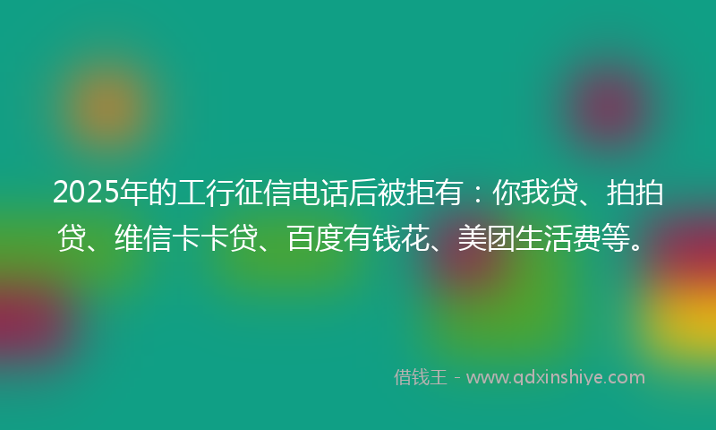 2025年的工行征信电话后被拒有：你我贷、拍拍贷、维信卡卡贷、百度有钱花、美团生活费等。