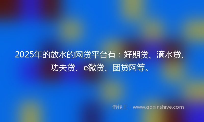 2025年的放水的网贷平台有：好期贷、滴水贷、功夫贷、e微贷、团贷网等。