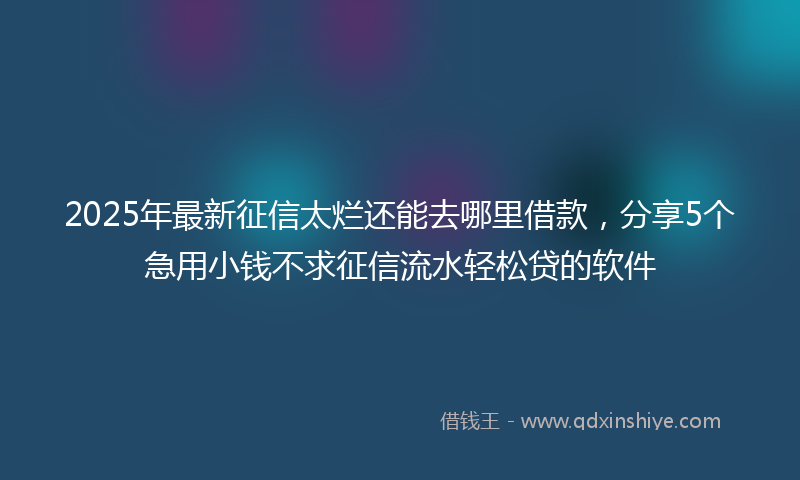 2025年最新征信太烂还能去哪里借款，分享5个急用小钱不求征信流水轻松贷的软件