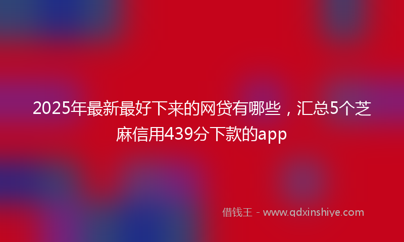 2025年最新最好下来的网贷有哪些，汇总5个芝麻信用439分下款的app