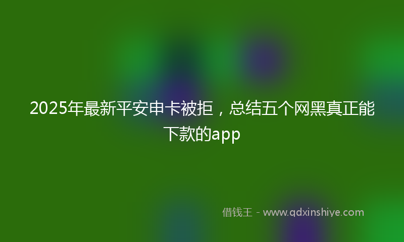 2025年最新平安申卡被拒，总结五个网黑真正能下款的app