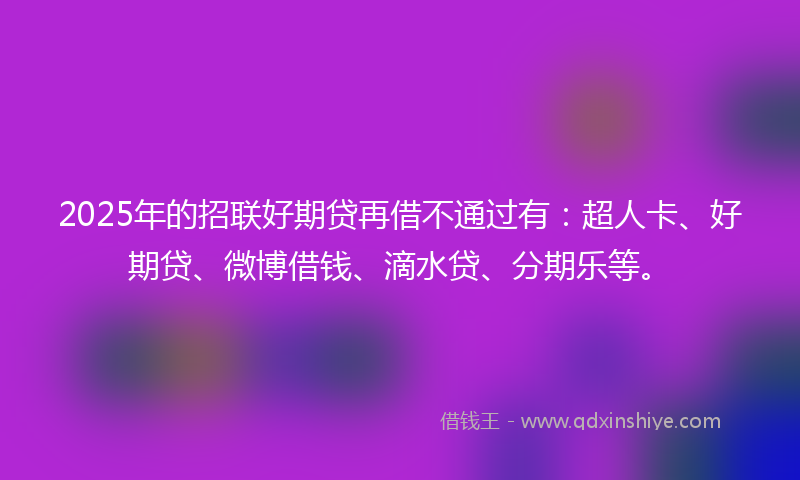 2025年的招联好期贷再借不通过有：超人卡、好期贷、微博借钱、滴水贷、分期乐等。