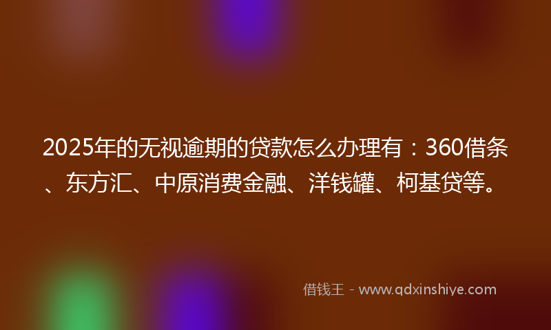 2025年的无视逾期的贷款怎么办理有：360借条、东方汇、中原消费金融、洋钱罐、柯基贷等。
